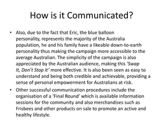 How is it Communicated?
• Also, due to the fact that Eric, the blue balloon
  personality, represents the majority of the Australia
  population, he and his family have a likeable down-to-earth
  personality thus making the campaign more accessible to the
  average Australian. The simplicity of the campaign is also
  appreciated by the Australian audience, making this ‘Swap
  It, Don’t Stop It’ more effective. It is also been seen as easy to
  understand and being both credible and achievable, providing a
  sense of personal empowerment for Australians at risk.
• Other successful communication procedures include the
  organisation of a ‘Final Round’ which is available information
  sessions for the community and also merchandises such as
  Frisbees and other products on sale to promote an active and
  healthy lifestyle.
 