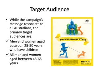 Target Audience
• While the campaign’s
  message resonates to
  all Australians, the
  primary target
  audiences are:
 Men and women aged
  between 25-50 years
  who have children
 All men and women
  aged between 45-65
  years
 