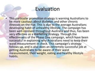 Evaluation
• This particular promotion strategy is warning Australians to
  be more cautious about diabetes and other chronic
  illnesses on the rise. This is due to the average Australians
  developing habit of unhealthy lifestyle. The campaign has
  been well-received throughout Australia and thus, has been
  very effective as a marketing strategy. Through the
  effectiveness of the Phase One campaign, which have been
  successful in explaining why Australians need to keep their
  waist measurement in check. This campaign’s strategy
  follows up, and is also does an extremely successful job at
  getting Australians to be aware of their waist
  measurement, their weight, eating and healthy lifestyle
  habits.
 