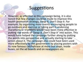 Suggestions
• However, as effective as this campaign being, it is also
  noted that few changes could be made to improve this
  health promotion strategy, Swap It, Don’t Stop It. For
  example, by organising more events encouraging people to
  go outdoors and exercise or taking part in endorsing
  marathons or triathlons would have been more effective in
  putting the words of ‘Swap It, Don’t Stop It’ into action. This
  would have helped the campaign further along by putting
  the words into perspective and actually starting to take
  action about it. The campaign also could have been used
  more effectively by the government by placing posters with
  its now famous catchphrase at more bus stops, inside
  buses, on the ad boards and on newspapers etc.
 