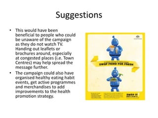 Suggestions
• This would have been
  beneficial to people who could
  be unaware of the campaign
  as they do not watch TV.
  Handing out leaflets or
  brochures around, especially
  at congested places (i.e. Town
  Centres) may help spread the
  message further.
• The campaign could also have
  organised healthy eating habit
  events, get active programmes
  and merchandises to add
  improvements to the health
  promotion strategy.
 
