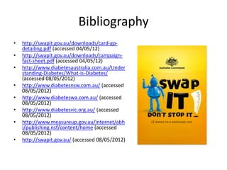 Bibliography
•   http://swapit.gov.au/downloads/card-gp-
    detailing.pdf (accessed 04/05/12)
•   http://swapit.gov.au/downloads/campaign-
    fact-sheet.pdf (accessed 04/05/12)
•   http://www.diabetesaustralia.com.au/Under
    standing-Diabetes/What-is-Diabetes/
    (accessed 08/05/2012)
•   http://www.diabetesnsw.com.au/ (accessed
    08/05/2012)
•   http://www.diabeteswa.com.au/ (accessed
    08/05/2012)
•   http://www.diabetesvic.org.au/ (accessed
    08/05/2012)
•   http://www.measureup.gov.au/internet/abh
    i/publishing.nsf/content/home (accessed
    08/05/2012)
•   http://swapit.gov.au/ (accessed 08/05/2012)
 
