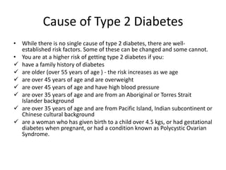 Cause of Type 2 Diabetes
• While there is no single cause of type 2 diabetes, there are well-
  established risk factors. Some of these can be changed and some cannot.
• You are at a higher risk of getting type 2 diabetes if you:
 have a family history of diabetes
 are older (over 55 years of age ) - the risk increases as we age
 are over 45 years of age and are overweight
 are over 45 years of age and have high blood pressure
 are over 35 years of age and are from an Aboriginal or Torres Strait
  Islander background
 are over 35 years of age and are from Pacific Island, Indian subcontinent or
  Chinese cultural background
 are a woman who has given birth to a child over 4.5 kgs, or had gestational
  diabetes when pregnant, or had a condition known as Polycystic Ovarian
  Syndrome.
 