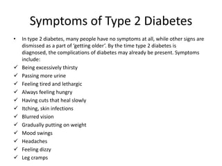 Symptoms of Type 2 Diabetes
•   In type 2 diabetes, many people have no symptoms at all, while other signs are
    dismissed as a part of ‘getting older’. By the time type 2 diabetes is
    diagnosed, the complications of diabetes may already be present. Symptoms
    include:
   Being excessively thirsty
   Passing more urine
   Feeling tired and lethargic
   Always feeling hungry
   Having cuts that heal slowly
   Itching, skin infections
   Blurred vision
   Gradually putting on weight
   Mood swings
   Headaches
   Feeling dizzy
   Leg cramps
 
