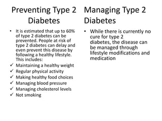 Preventing Type 2 Managing Type 2
    Diabetes      Diabetes
• It is estimated that up to 60%   • While there is currently no
  of type 2 diabetes can be          cure for type 2
  prevented. People at risk of       diabetes, the disease can
  type 2 diabetes can delay and      be managed through
  even prevent this disease by
  following a healthy lifestyle.     lifestyle modifications and
  This includes:                     medication
 Maintaining a healthy weight
 Regular physical activity
 Making healthy food choices
 Managing blood pressure
 Managing cholesterol levels
 Not smoking
 