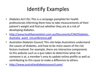Identify Examples
• Diabetes Act! On; This is a campaign pamphlet for health
  professionals informing them how to take measurements of their
  patient’s weight and find out whether they are at a risk of
  developing diabetes.
• http://www.healthpromotion.com.au/Documents/CIM/Diabetes_
  Australia_waist_circumference.pdf
• Australian Diabetes Council; This site helps Australians understand
  the causes of diabetes, and how to be more aware of the risk
  factors involved. For example, there are interactive components
  to this website such as a quiz taken to determine what risk
  someone is at, a member’s area to update online profile as well as
  contributing to this cause to make a difference to others.
• http://www.australiandiabetescouncil.com/
 