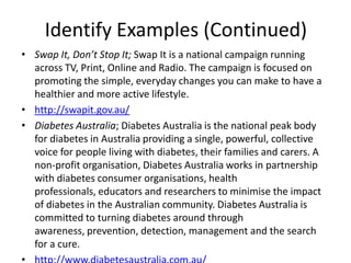 Identify Examples (Continued)
• Swap It, Don’t Stop It; Swap It is a national campaign running
  across TV, Print, Online and Radio. The campaign is focused on
  promoting the simple, everyday changes you can make to have a
  healthier and more active lifestyle.
• http://swapit.gov.au/
• Diabetes Australia; Diabetes Australia is the national peak body
  for diabetes in Australia providing a single, powerful, collective
  voice for people living with diabetes, their families and carers. A
  non-profit organisation, Diabetes Australia works in partnership
  with diabetes consumer organisations, health
  professionals, educators and researchers to minimise the impact
  of diabetes in the Australian community. Diabetes Australia is
  committed to turning diabetes around through
  awareness, prevention, detection, management and the search
  for a cure.
 
