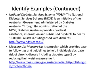 Identify Examples (Continued)
• National Diabetes Services Scheme (NDSS); The National
  Diabetes Services Scheme (NDSS) is an initiative of the
  Australian Government administered by Diabetes
  Australia. Through the administration of the
  NDSS, Diabetes Australia provides practical
  assistance, information and subsidised products to nearly
  1,000,000 Australians diagnosed with diabetes.
  http://www.ndss.com.au/
• Measure Up; Measure Up is campaign which provides easy
  to follow tips and guidelines to help individuals decrease
  risk of chronic disease including diabetes type 2 by
  reducing their waist measurement.
  http://www.measureup.gov.au/internet/abhi/publishing.n
  sf/content/home
 