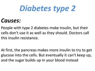 Diabetes type 2
Causes:
People with type 2 diabetes make insulin, but their
cells don't use it as well as they should. Doctors call
this insulin resistance.
At first, the pancreas makes more insulin to try to get
glucose into the cells. But eventually it can't keep up,
and the sugar builds up in your blood instead
 