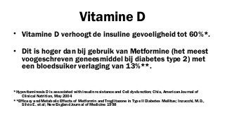Vitamine D
• Vitamine D verhoogt de insuline gevoeligheid tot 60%*.
• Dit is hoger dan bij gebruik van Metformine (het meest
voogeschreven geneesmiddel bij diabetes type 2) met
een bloedsuiker verlaging van 13%**.
*Hypovitaminosis D is associated with insulin resistance and Cell dysfunction; Chiu, American Journal of
Clinical Nutrition, May 2004
**Efficacy and Metabolic Effects of Metformin and Troglitazone in Type II Diabetes Mellitus; Inzucchi, M.D.,
Silvio E. et al; New England Journal of Medicine 1998

 