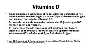 Vitamine D
• Finse mannen en vrouwen met hoger vitamine D gehalte in het
bloed hadden een 40% lager risico om Type 2 diabetes te krijgen
dan mensen met minder vitamine D*.
• Dit was de conclusie van onderzoekers die 17 jaar lang 4,000
mensen in Finland volgden.
• Dit onderzoek toonde tevens aan dat kinderen met hogere
vitamin D concentraties (door zonlicht of supplementen) als
volwassene 80% minder vaak Type 2 diabetes krijgen.
* Serum 25-Hydroxyvitamin D Concentration and Subsequent Risk of Type 2 Diabetes; Mattila,
Catharina et al; Diabetes Care (October 2007)

 