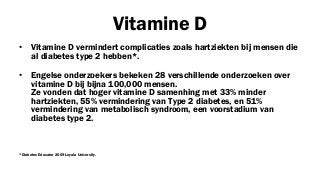 Vitamine D
•

Vitamine D vermindert complicaties zoals hartziekten bij mensen die
al diabetes type 2 hebben*.

•

Engelse onderzoekers bekeken 28 verschillende onderzoeken over
vitamine D bij bijna 100,000 mensen.
Ze vonden dat hoger vitamine D samenhing met 33% minder
hartziekten, 55% vermindering van Type 2 diabetes, en 51%
vermindering van metabolisch syndroom, een voorstadium van
diabetes type 2.

*Diabetes Educator 2009 Loyola University.

 