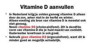 Vitamine D aanvullen
• In Nederland krijg je zelden genoeg vitamine D alleen
door de zon, zeker niet in de herfst en winter.
Alleen voeding als bron van vitamine D is meestal ook
niet genoeg.
Neem vitamine D3 (cholecalciferol). Dit is dezelfde
vorm van vitamine D die je huid maakt van zonlicht.
Ouderwetse levertraan is ook goed.
• Gebruik geen vitamine D2 (ergocalciferol), want dit is
minder goed en mogelijk schadelijk.

 