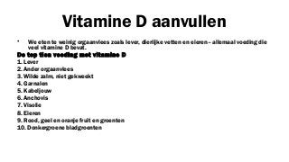 Vitamine D aanvullen
•

We eten te weinig orgaanvlees zoals lever, dierlijke vetten en eieren– allemaal voeding die
veel vitamine D bevat.
De top tien voeding met vitamine D
1. Lever
2. Ander orgaanvlees
3. Wilde zalm, niet gekweekt
4. Garnalen
5. Kabeljouw
6. Anchovis
7. Visolie
8. Eieren
9. Rood, geel en oranje fruit en groenten
10. Donkergroene bladgroenten

 