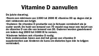 Vitamine D aanvullen
De juiste dosering.
•Neem een minimum van 1000 tot 2000 IE vitamine D3 op dagen dat je
niet voldoende zon krijgt.
•Ouderen: De vitamine D productie van je lichaam vermindert als je
ouder wordt. De huid van iemand van 70 maakt nog maar een kwart van
de vitamine D van die van iemand van 20. Ouderen worden geadviseerd
om iedere dag 2000 tot 3000 IE te nemen.
•Kinderen hebben ook vitamine D nodig.
Vele onderzoeken tonen aan dat het geven van vitamine D
supplementen aan kinderen de kans om diabetes type één te krijgen
vermindert.

 