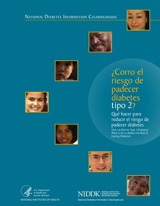 NatioNal Diabetes iNformatioN CleariNghouse

¿Corro el
riesgo de
padecer
diabetes
tipo 2?

Qué hacer para
reducir el riesgo de
padecer diabetes
(Am I at Risk for Type 2 Diabetes?
What to Do to Reduce the Risk of
Getting Diabetes)

U.S. Department
of Health and
Human Services

NATIONAL INSTITUTES OF HEALTH

National Diabetes Information Clearinghouse

 