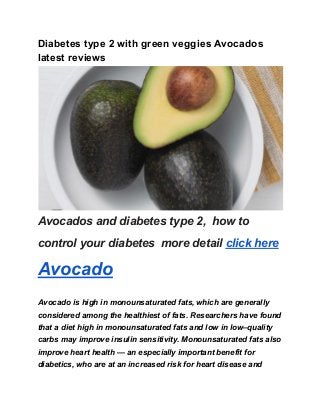 Diabetes type 2 with green veggies Avocados
latest reviews
Avocados and diabetes type 2, how to
control your diabetes more detail click here
Avocado
Avocado is high in monounsaturated fats, which are generally
considered among the healthiest of fats. Researchers have found
that a diet high in monounsaturated fats and low in low–quality
carbs may improve insulin sensitivity. Monounsaturated fats also
improve heart health — an especially important benefit for
diabetics, who are at an increased risk for heart disease and
 