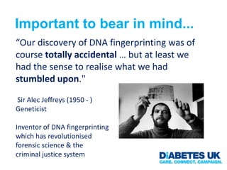 Important to bear in mind...
“Our discovery of DNA fingerprinting was of
course totally accidental … but at least we
had the sense to realise what we had
stumbled upon."

Sir Alec Jeffreys (1950 - )
Geneticist

Inventor of DNA fingerprinting
which has revolutionised
forensic science & the
criminal justice system
 