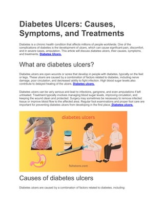 Diabetes Ulcers: Causes,
Symptoms, and Treatments
Diabetes is a chronic health condition that affects millions of people worldwide. One of the
complications of diabetes is the development of ulcers, which can cause significant pain, discomfort,
and in severe cases, amputation. This article will discuss diabetes ulcers, their causes, symptoms,
and treatments. Diabetes Ulcers.
What are diabetes ulcers?
Diabetes ulcers are open wounds or sores that develop in people with diabetes, typically on the feet
or legs. These ulcers are caused by a combination of factors related to diabetes, including nerve
damage, poor circulation, and decreased ability to fight infection. High blood sugar levels also
contribute to delayed healing of the ulcers. Diabetes ulcers.
Diabetes ulcers can be very serious and lead to infections, gangrene, and even amputations if left
untreated. Treatment typically involves managing blood sugar levels, improving circulation, and
keeping the wound clean and protected. Surgery may sometimes be necessary to remove infected
tissue or improve blood flow to the affected area. Regular foot examinations and proper foot care are
important for preventing diabetes ulcers from developing in the first place. Diabetes ulcers.
Causes of diabetes ulcers
Diabetes ulcers are caused by a combination of factors related to diabetes, including:
 