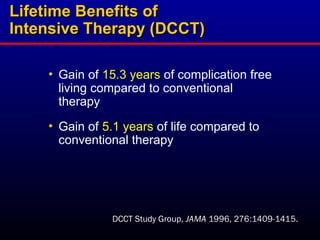• Gain of 15.3 years of complication free
living compared to conventional
therapy
• Gain of 5.1 years of life compared to
conventional therapy
Lifetime Benefits of
Lifetime Benefits of
Intensive Therapy (DCCT)
Intensive Therapy (DCCT)
DCCT Study Group, JAMA 1996, 276:1409-1415.
 