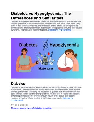 Diabetes vs Hypoglycemia: The
Differences and Similarities
Diabetes and hypoglycemia are two conditions that affect the way our bodies regulate
blood sugar levels. While both conditions involve issues with blood sugar levels, they
differ in their causes, symptoms, and treatments. In this article, we will explore the
similarities and differences between diabetes and hypoglycemia, including their causes,
symptoms, diagnosis, and treatment options. Diabetes vs Hypoglycemia
Diabetes
Diabetes is a chronic medical condition characterized by high levels of sugar (glucose)
in the blood. The hormone insulin, which is produced by the pancreas, helps regulate
blood sugar levels by facilitating the movement of glucose from the bloodstream into
cells, where it can be used for energy or stored for later use. In people with diabetes,
either the pancreas doesn't produce enough insulin, or the body's cells become
resistant to insulin's effects, leading to high blood sugar levels. Diabetes vs
Hypoglycemia
Types of Diabetes
There are several types of diabetes, including:
 