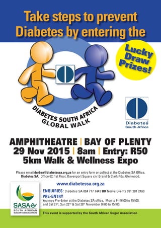 ENQUIRIES: Diabetes SA 084 717 7443 OR Nerve Events 031 201 2169
PRE-ENTRY
You may Pre-Enter at the Diabetes SA ofﬁce, Mon to Fri 9h00 to 15h00,
and Sat 21st
, Sun 22nd
& Sat 28th
November 9h00 to 15h00.
www.diabetessa.org.za
Take steps to prevent
Diabetes by entering the
LuckyDrawPrizes!
Please email durban@diabetessa.org.za for an entry form or collect at the Diabetes SA Ofﬁce.
Diabetes SA: Ofﬁce 62, 1st Floor, Davenport Square cnr Brand & Clark Rds, Glenwood.
This event is supported by the South African Sugar Association
AMPHITHEATRE | BAY OF PLENTY
29 Nov 2015 | 8am | Entry: R50
5km Walk & Wellness Expo
 