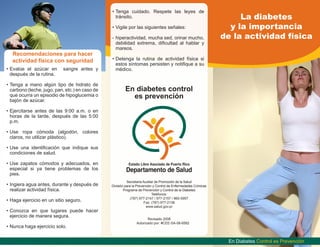 La diabetes
y la importancia
de la actividad física
Secretaría Auxiliar de Promoción de la Salud
División para la Prevención y Control de Enfermedades Crónicas
Programa de Prevención y Control de la Diabetes
Teléfonos:
(787) 977-2147 / 977-2157 / 960-5957
Fax: (787) 977-2138
www.salud.gov.pr
Revisado 2008
Autorizado por: #CEE-SA-08-6582
En Diabetes Control es Prevención
En diabetes control
es prevención
Recomendaciones para hacer
actividad física con seguridad
•	Evalúe el azúcar en sangre antes y
después de la rutina.
•	Tenga a mano algún tipo de hidrato de
carbono (leche, jugo, pan, etc.) en caso de
que ocurra un episodio de hipoglucemia o
bajón de azúcar.
•	Ejercitarse antes de las 9:00 a.m. o en
horas de la tarde, después de las 5:00
p.m.
•	Use ropa cómoda (algodón, colores
claros, no utilizar plástico).
•	Use una identificación que indique sus
condiciones de salud.
•	Use zapatos cómodos y adecuados, en
especial si ya tiene problemas de los
pies.
•	Ingiera agua antes, durante y después de
realizar actividad física.
•	Haga ejercicio en un sitio seguro.
•	Conozca en que lugares puede hacer
ejercicio de manera segura.
•	Nunca haga ejercicio solo.
•	Tenga cuidado. Respete las leyes de
tránsito.
•	Vigile por las siguientes señales:
-	hiperactividad, mucha sed, orinar mucho,
debilidad extrema, dificultad al hablar y
mareos.
•	Detenga la rutina de actividad física si
estos síntomas persisten y notifique a su
médico.
 