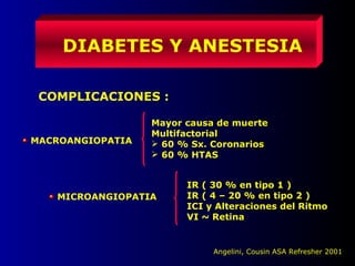 DIABETES Y ANESTESIA
COMPLICACIONES :
MACROANGIOPATIA
Mayor causa de muerte
Multifactorial
 60 % Sx. Coronarios
 60 % HTAS
MICROANGIOPATIA
IR ( 30 % en tipo 1 )
IR ( 4 – 20 % en tipo 2 )
ICI y Alteraciones del Ritmo
VI ~ Retina
Angelini, Cousin ASA Refresher 2001
 