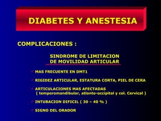 DIABETES Y ANESTESIA
COMPLICACIONES :
SINDROME DE LIMITACION
DE MOVILIDAD ARTICULAR
 MAS FRECUENTE EN DMT1
 RIGIDEZ ARTICULAR, ESTATURA CORTA, PIEL DE CERA
 ARTICULACIONES MAS AFECTADAS
( temporomandibular, atlanto-occipital y col. Cervical )
 INTUBACION DIFICIL ( 30 – 40 % )
 SIGNO DEL ORADOR
 