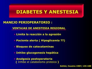DIABETES Y ANESTESIA
MANEJO PERIOPERATORIO :
VENTAJAS DE ANESTESIA REGIONAL
• Limita la reacción a la agresión
• Paciente alerta ( Hipoglicemia ??)
• Bloqueo de catecolaminas
• Inhibe glucogenesis hepática
• Analgesia postoperatoria
( Inhibe el catabolismo proteico )
Kehlet, Cousins 1987; 145-188
 