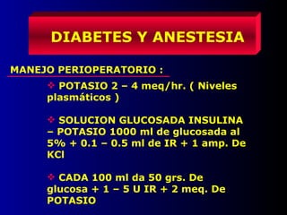 MANEJO PERIOPERATORIO :
DIABETES Y ANESTESIA
 POTASIO 2 – 4 meq/hr. ( Niveles
plasmáticos )
 SOLUCION GLUCOSADA INSULINA
– POTASIO 1000 ml de glucosada al
5% + 0.1 – 0.5 ml de IR + 1 amp. De
KCl
 CADA 100 ml da 50 grs. De
glucosa + 1 – 5 U IR + 2 meq. De
POTASIO
 