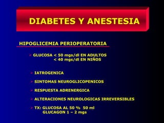 DIABETES Y ANESTESIA
HIPOGLICEMIA PERIOPERATORIA
 GLUCOSA < 50 mgs/dl EN ADULTOS
< 40 mgs/dl EN NIÑOS
 IATROGENICA
 SINTOMAS NEUROGLICOPENICOS
 RESPUESTA ADRENERGICA
 ALTERACIONES NEUROLOGICAS IRREVERSIBLES
 TX: GLUCOSA AL 50 % 50 ml
GLUCAGON 1 – 2 mgs
 