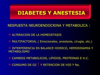 DIABETES Y ANESTESIA
RESPUESTA NEUROENDOCRINA Y METABOLICA :
 ALTERACION DE LA HOMEOSTASIS
 MULTIFACTORIAL ( Emocionales, anestesia, cirugía, etc.)
 INTERFERENCIA EN BALANCE HIDRICO, HEMODINAMIA Y
METABOLISMO
 CAMBIOS METABOLICOS, LIPIDOS, PROTEINAS E H.C.
 CONSUMO DE O2 Y RETENCION DE H20 Y Na.
 