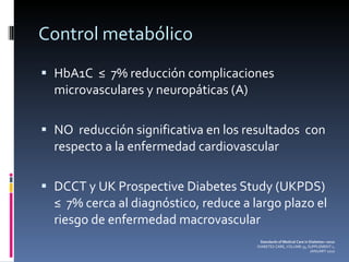 Control metabólico HbA1C  ≤  7% reducción complicaciones  microvasculares y neuropáticas (A) NO  reducción significativa en los resultados  con respecto a la enfermedad cardiovascular DCCT y UK Prospective Diabetes Study (UKPDS) ≤  7% cerca al diagnóstico, reduce a largo plazo el riesgo de enfermedad macrovascular Standards of Medical Care in Diabetes—2010 DIABETES CARE, VOLUME 33, SUPPLEMENT 1, JANUARY 2010 