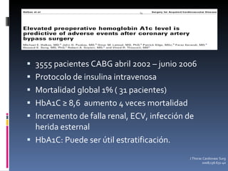 3555 pacientes CABG abril 2002 – junio 2006 Protocolo de insulina intravenosa Mortalidad global 1% ( 31 pacientes) HbA1C ≥ 8,6  aumento 4 veces mortalidad Incremento de falla renal, ECV, infección de herida esternal HbA1C: Puede ser útil estratificación. J Thorac Cardiovasc Surg 2008;136:631-40 