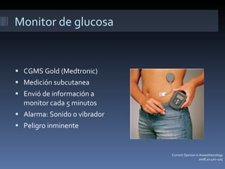 Monitor de glucosa CGMS Gold (Medtronic) Medición subcutanea Envió de información a monitor cada 5 minutos Alarma: Sonido o vibrador  Peligro inminente Current Opinion in Anaesthesiology 2008, 21:401–405 