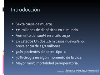 Introducción Sexta causa de muerte. 171 millones de diabéticos en el mundo Aumento del 100% en el año 2030 En Estados Unidos 1,6 m casos nuevos/año, prevalencia de 23,7 millones 90%  pacientes diabetes  tipo  2 50% cirugía en algún momento de la vida. Mayor morbimortalidad perioperatoria. Standards of Medical Care in Diabetes—2010 DIABETES CARE, VOLUME 33, SUPPLEMENT 1, JANUARY 2010 