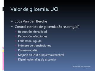 Valor de glicemia: UCI 2001 Van den Berghe  Control estricto de glicemia (80-110 mg/dl) Reducción Mortalidad Reducción infecciones Falla Renal Aguda Número de transfusiones Polineuropatía Mejoría en IAM e isquemia cerebral Disminución días de estancia N Engl J Med 2001; 345:1359-67 