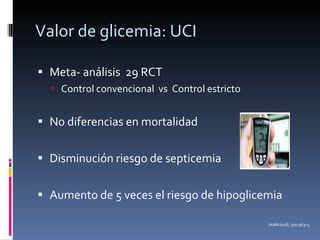 Valor de glicemia: UCI Meta- análisis  29 RCT Control convencional  vs  Control estricto No diferencias en mortalidad Disminución riesgo de septicemia Aumento de 5 veces el riesgo de hipoglicemia JAMA2008; 300:963–5 