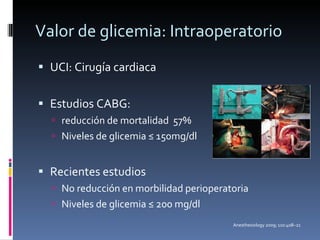 Valor de glicemia: Intraoperatorio UCI: Cirugía cardiaca Estudios CABG:  reducción de mortalidad  57%  Niveles de glicemia ≤ 150mg/dl Recientes estudios No reducción en morbilidad perioperatoria Niveles de glicemia ≤ 200 mg/dl Anesthesiology 2009; 110:408–21 