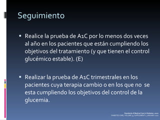 Seguimiento Realice la prueba de A1C por lo menos dos veces al año en los pacientes que están cumpliendo los objetivos del tratamiento (y que tienen el control glucémico estable). (E) Realizar la prueba de A1C trimestrales en los pacientes cuya terapia cambio o en los que no  se esta cumpliendo los objetivos del control de la glucemia. Standards of Medical Care in Diabetes—2010 DIABETES CARE, VOLUME 33, SUPPLEMENT 1, JANUARY 2010 