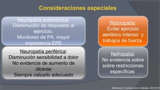Consideraciones especiales
Retinopatía:
Evitar ejercicio
aeróbico intenso y
trabajos de fuerza
Neuropatía periférica:
Disminución sensibilidad a dolor
No evidencia de aumento de
úlceras
Siempre calzado adecuado
Neuropatía autonómica:
Disminución de respuesta al
ejercicio.
Monitoreo de PA, mayor
importancia EPE
Nefropatía:
No evidencia sobre
sobre restricciones
específicas
Standards of medical care in diabetes. ADA 2015
 