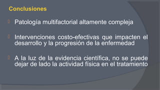 Conclusiones
 Patología multifactorial altamente compleja
 Intervenciones costo-efectivas que impacten el
desarrollo y la progresión de la enfermedad
 A la luz de la evidencia científica, no se puede
dejar de lado la actividad física en el tratamiento
 