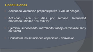 Conclusiones
 Adecuada valoración preparticipativa. Evaluar riesgos
 Actividad física 3-5 días por semana. Intensidad
moderada. Mínimo 150 min.wk-1
 Ejercicio supervisado, mezclando trabajo cardiovascular y
de fuerza
 Considerar las situaciones especiales - derivación
 