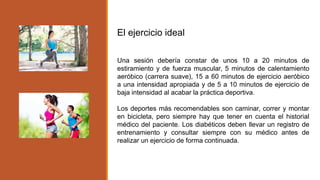 El ejercicio ideal
Una sesión debería constar de unos 10 a 20 minutos de
estiramiento y de fuerza muscular, 5 minutos de calentamiento
aeróbico (carrera suave), 15 a 60 minutos de ejercicio aeróbico
a una intensidad apropiada y de 5 a 10 minutos de ejercicio de
baja intensidad al acabar la práctica deportiva.
Los deportes más recomendables son caminar, correr y montar
en bicicleta, pero siempre hay que tener en cuenta el historial
médico del paciente. Los diabéticos deben llevar un registro de
entrenamiento y consultar siempre con su médico antes de
realizar un ejercicio de forma continuada.
 