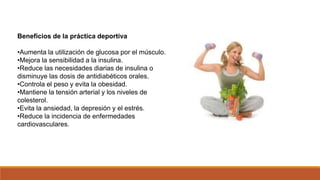Beneficios de la práctica deportiva
•Aumenta la utilización de glucosa por el músculo.
•Mejora la sensibilidad a la insulina.
•Reduce las necesidades diarias de insulina o
disminuye las dosis de antidiabéticos orales.
•Controla el peso y evita la obesidad.
•Mantiene la tensión arterial y los niveles de
colesterol.
•Evita la ansiedad, la depresión y el estrés.
•Reduce la incidencia de enfermedades
cardiovasculares.
 