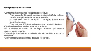 Qué precauciones tomar
•Verificar la glucemia antes de la práctica deportiva:
• Si es menor de 100 mg/dl, tomar un suplemento (fruta, galletas,
bebidas energéticas) antes de hacer ejercicio
• Si estás entre 100 y 150 mg/dl – 150 mg/dl, puedes hacer
ejercicio sin riesgo.
• Si es mayor de 250 mg/dl, deja el ejercicio para otro momento.
•Disminuir la dosis de insulina antes de la actividad.
•No te inyectes la insulina en una región muscular que vayas a
exponer a gran esfuerzo.
•Evitar el ejercicio físico en el momento del pico máximo de acción de
la insulina.
•Controlar la glucemia durante y después del ejercicio.
 