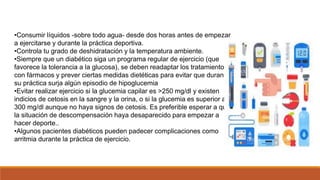 •Consumir líquidos -sobre todo agua- desde dos horas antes de empezar
a ejercitarse y durante la práctica deportiva.
•Controla tu grado de deshidratación y la temperatura ambiente.
•Siempre que un diabético siga un programa regular de ejercicio (que
favorece la tolerancia a la glucosa), se deben readaptar los tratamientos
con fármacos y prever ciertas medidas dietéticas para evitar que durante
su práctica surja algún episodio de hipoglucemia
•Evitar realizar ejercicio si la glucemia capilar es >250 mg/dl y existen
indicios de cetosis en la sangre y la orina, o si la glucemia es superior a
300 mg/dl aunque no haya signos de cetosis. Es preferible esperar a que
la situación de descompensación haya desaparecido para empezar a
hacer deporte..
•Algunos pacientes diabéticos pueden padecer complicaciones como
arritmia durante la práctica de ejercicio.
 
