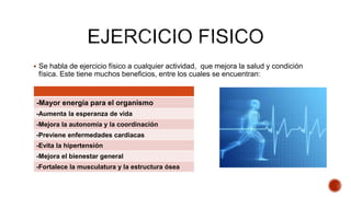 Se habla de ejercicio físico a cualquier actividad, que mejora la salud y condición
física. Este tiene muchos beneficios, entre los cuales se encuentran:
-Mayor energía para el organismo
-Aumenta la esperanza de vida
-Mejora la autonomía y la coordinación
-Previene enfermedades cardiacas
-Evita la hipertensión
-Mejora el bienestar general
-Fortalece la musculatura y la estructura ósea
 