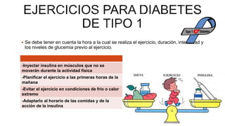  Se debe tener en cuenta la hora a la cual se realiza el ejercicio, duración, intensidad y
los niveles de glucemia previo al ejercicio.
-Inyectar insulina en músculos que no se
moverán durante la actividad física
-Planificar el ejercicio a las primeras horas de la
mañana
-Evitar el ejercicio en condiciones de frío o calor
extremo
-Adaptarlo al horario de las comidas y de la
acción de la insulina
 